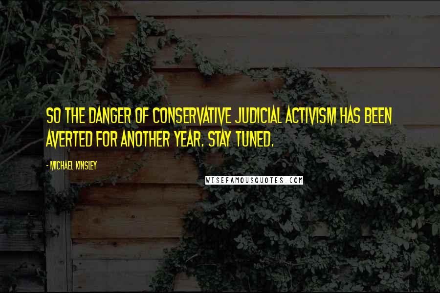 Michael Kinsley Quotes: So the danger of conservative judicial activism has been averted for another year. Stay tuned.