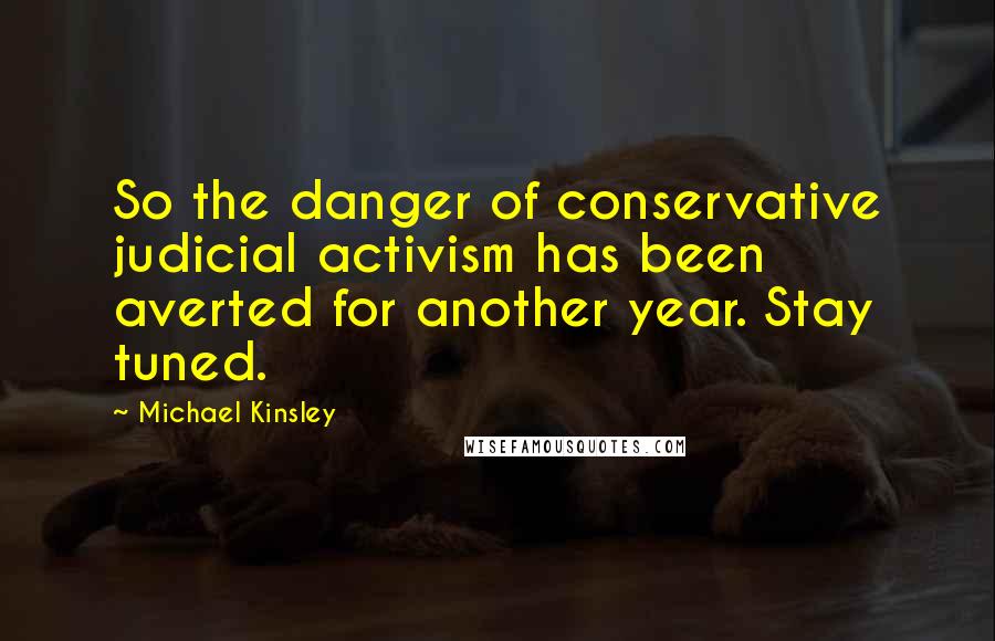 Michael Kinsley Quotes: So the danger of conservative judicial activism has been averted for another year. Stay tuned.