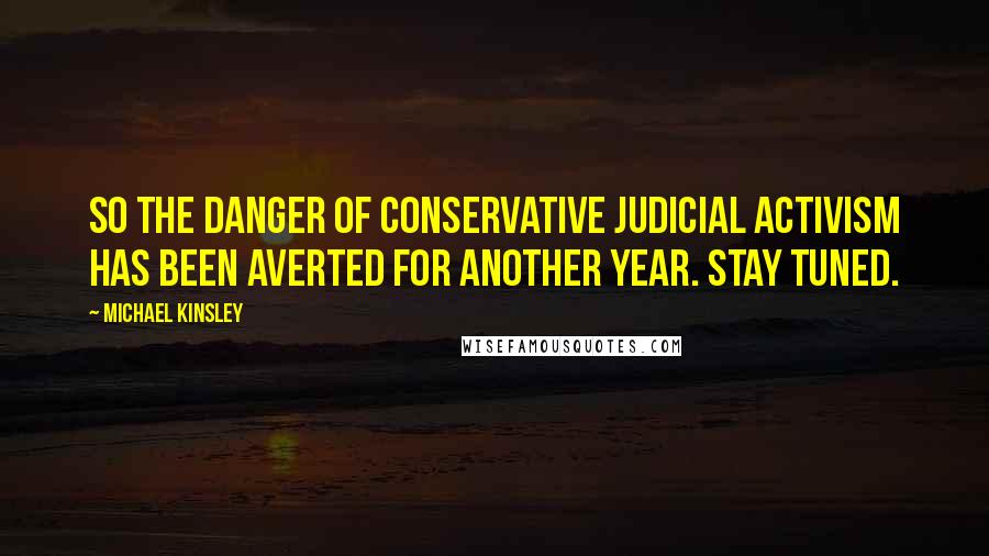 Michael Kinsley Quotes: So the danger of conservative judicial activism has been averted for another year. Stay tuned.