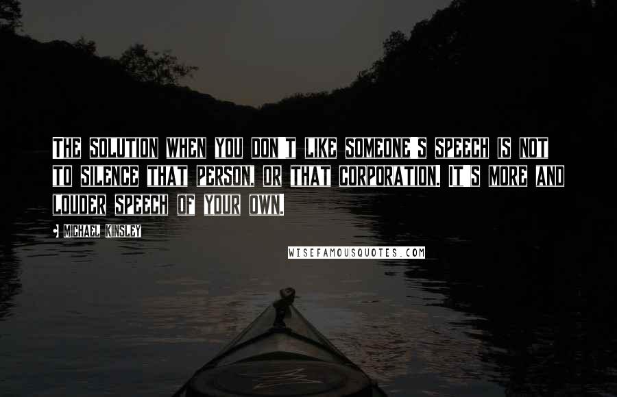 Michael Kinsley Quotes: The solution when you don't like someone's speech is not to silence that person, or that corporation. It's more and louder speech of your own.