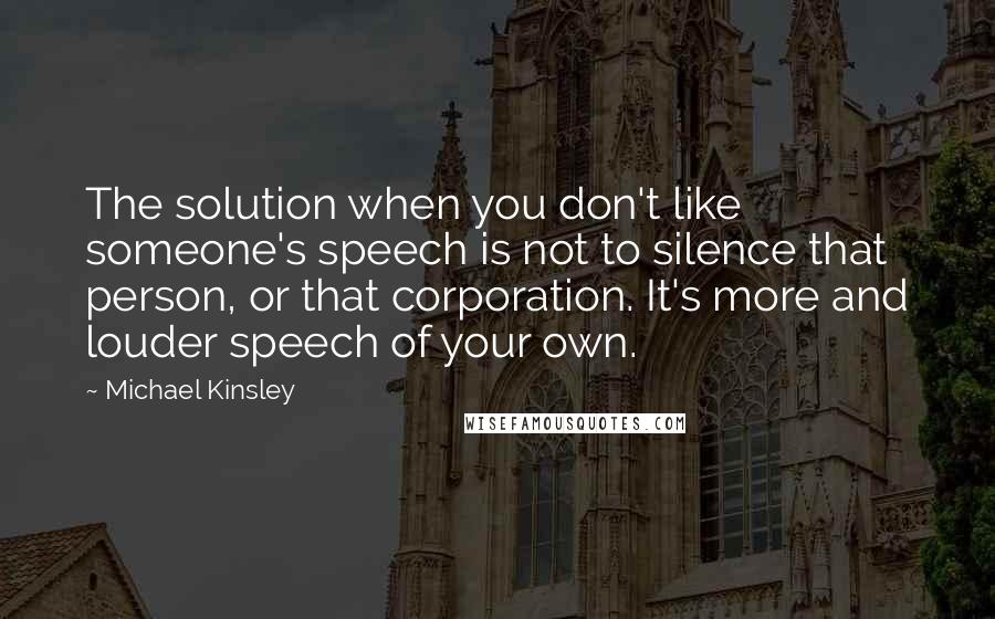 Michael Kinsley Quotes: The solution when you don't like someone's speech is not to silence that person, or that corporation. It's more and louder speech of your own.