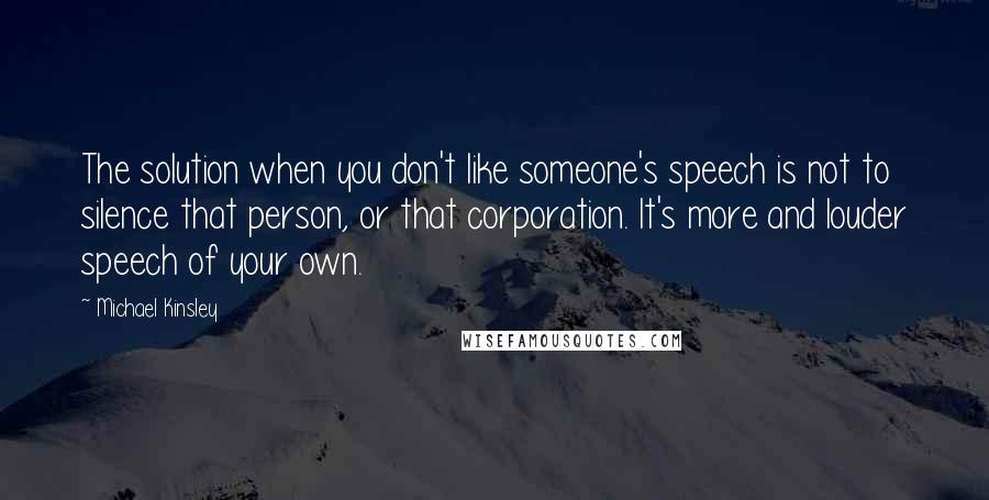 Michael Kinsley Quotes: The solution when you don't like someone's speech is not to silence that person, or that corporation. It's more and louder speech of your own.