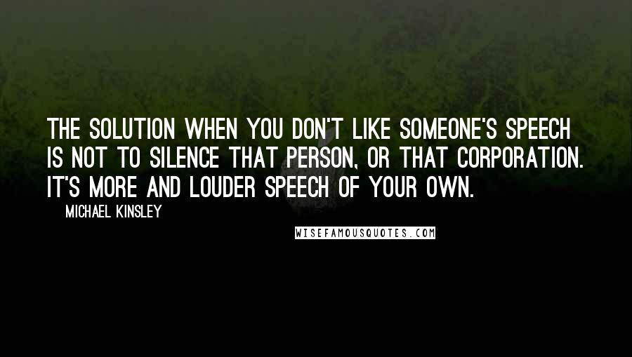 Michael Kinsley Quotes: The solution when you don't like someone's speech is not to silence that person, or that corporation. It's more and louder speech of your own.