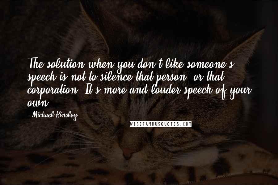 Michael Kinsley Quotes: The solution when you don't like someone's speech is not to silence that person, or that corporation. It's more and louder speech of your own.