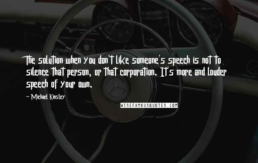 Michael Kinsley Quotes: The solution when you don't like someone's speech is not to silence that person, or that corporation. It's more and louder speech of your own.