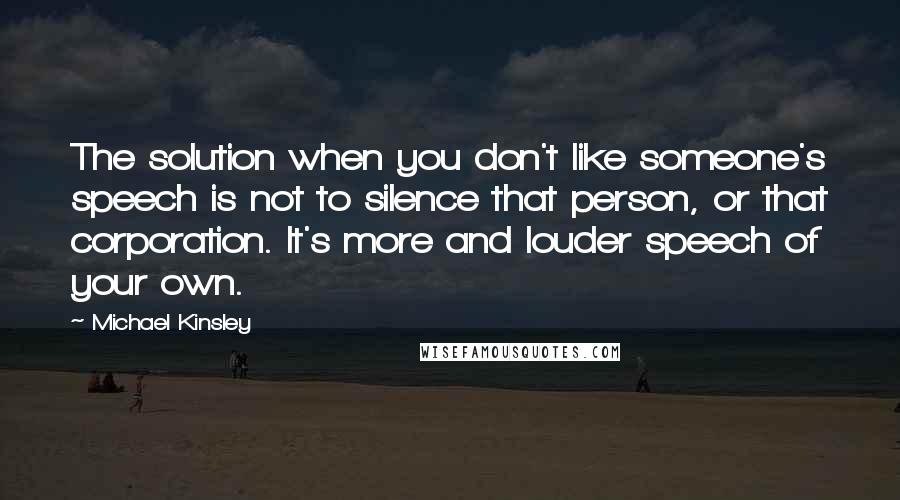 Michael Kinsley Quotes: The solution when you don't like someone's speech is not to silence that person, or that corporation. It's more and louder speech of your own.