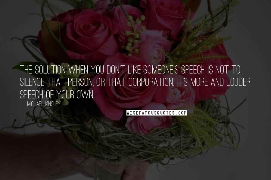 Michael Kinsley Quotes: The solution when you don't like someone's speech is not to silence that person, or that corporation. It's more and louder speech of your own.