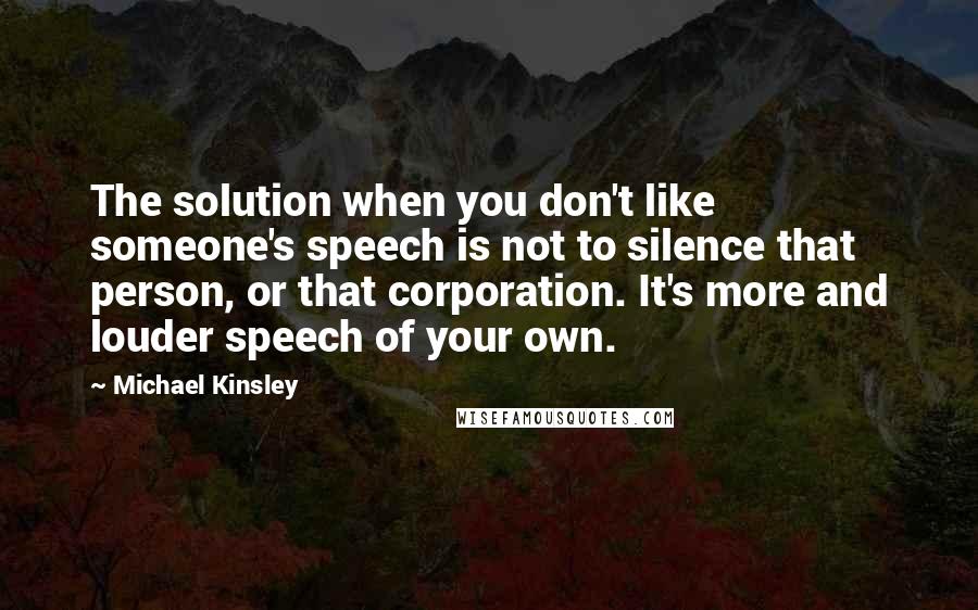 Michael Kinsley Quotes: The solution when you don't like someone's speech is not to silence that person, or that corporation. It's more and louder speech of your own.