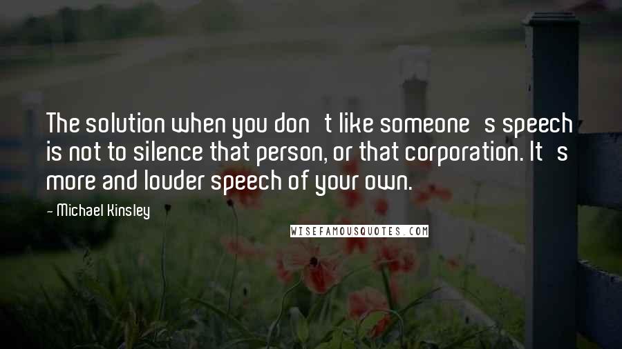 Michael Kinsley Quotes: The solution when you don't like someone's speech is not to silence that person, or that corporation. It's more and louder speech of your own.