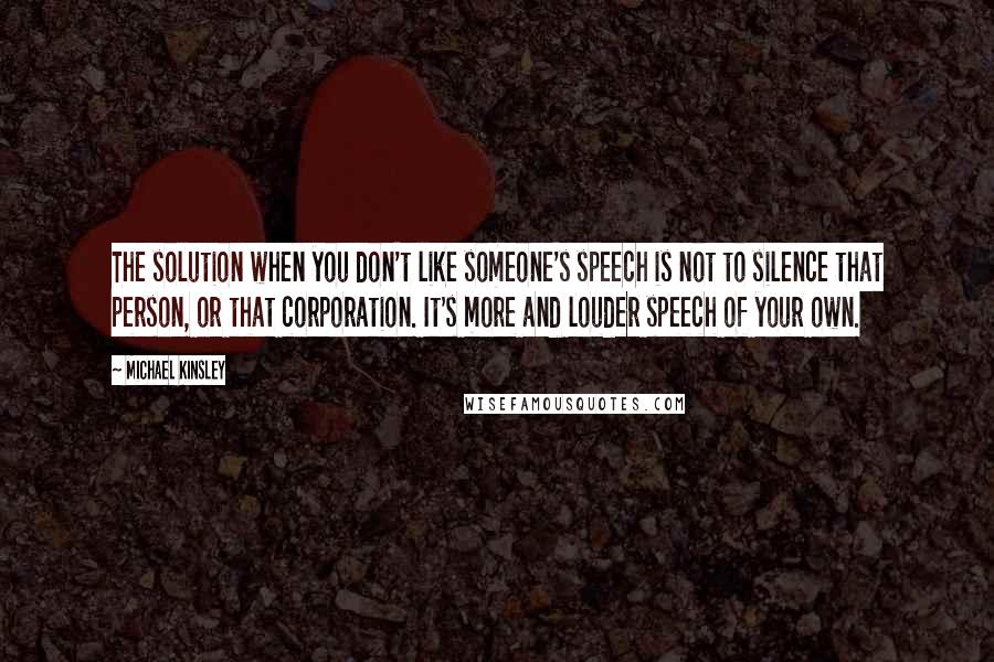 Michael Kinsley Quotes: The solution when you don't like someone's speech is not to silence that person, or that corporation. It's more and louder speech of your own.