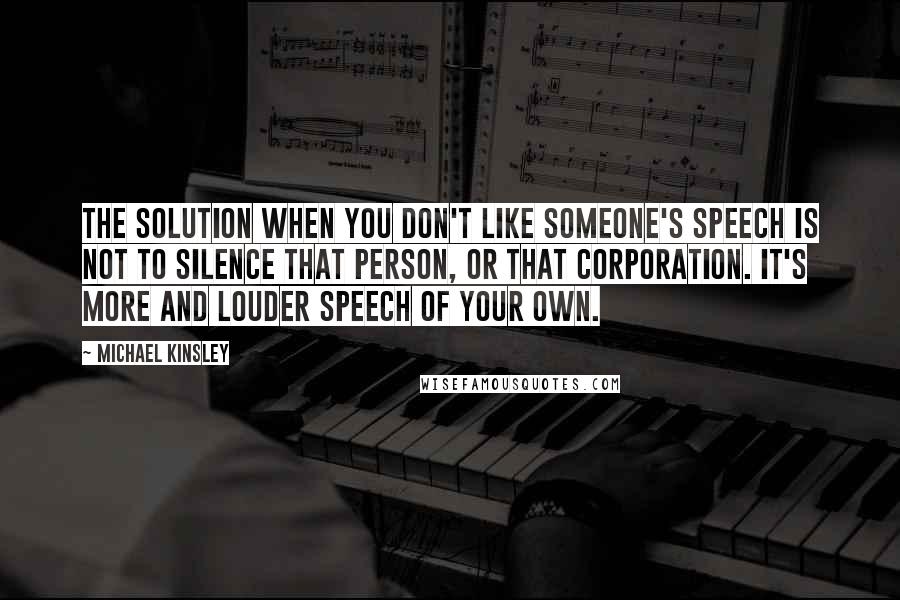 Michael Kinsley Quotes: The solution when you don't like someone's speech is not to silence that person, or that corporation. It's more and louder speech of your own.