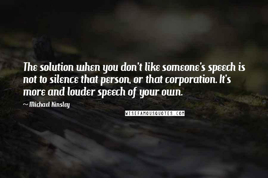 Michael Kinsley Quotes: The solution when you don't like someone's speech is not to silence that person, or that corporation. It's more and louder speech of your own.
