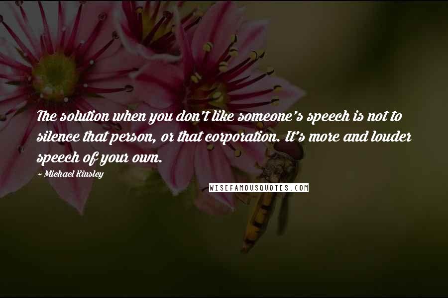 Michael Kinsley Quotes: The solution when you don't like someone's speech is not to silence that person, or that corporation. It's more and louder speech of your own.