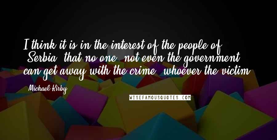 Michael Kirby Quotes: I think it is in the interest of the people of [Serbia] that no one, not even the government, can get away with the crime, whoever the victim.