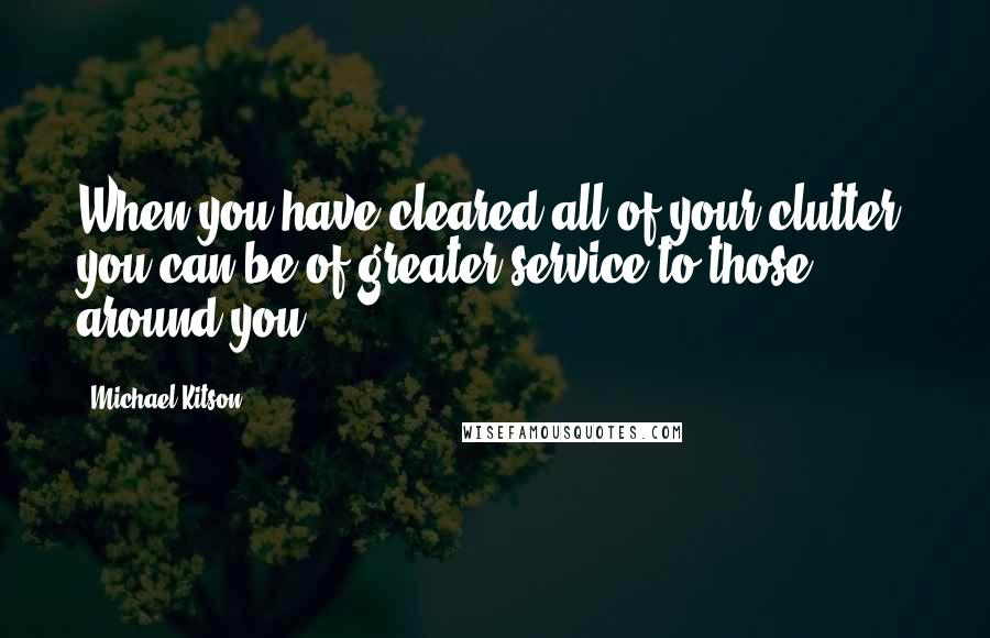 Michael Kitson Quotes: When you have cleared all of your clutter, you can be of greater service to those around you.