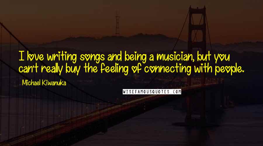 Michael Kiwanuka Quotes: I love writing songs and being a musician, but you can't really buy the feeling of connecting with people.