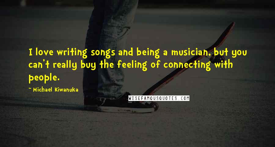 Michael Kiwanuka Quotes: I love writing songs and being a musician, but you can't really buy the feeling of connecting with people.