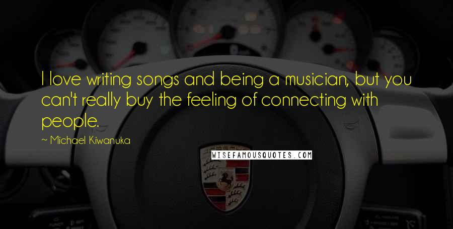 Michael Kiwanuka Quotes: I love writing songs and being a musician, but you can't really buy the feeling of connecting with people.