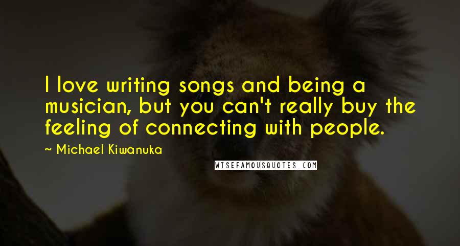 Michael Kiwanuka Quotes: I love writing songs and being a musician, but you can't really buy the feeling of connecting with people.