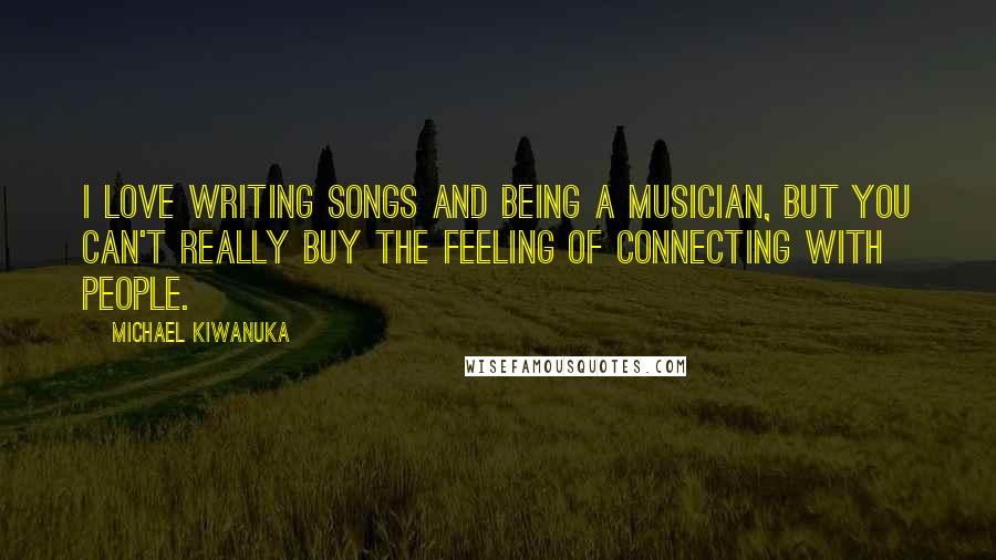 Michael Kiwanuka Quotes: I love writing songs and being a musician, but you can't really buy the feeling of connecting with people.