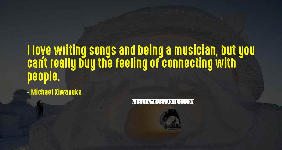 Michael Kiwanuka Quotes: I love writing songs and being a musician, but you can't really buy the feeling of connecting with people.