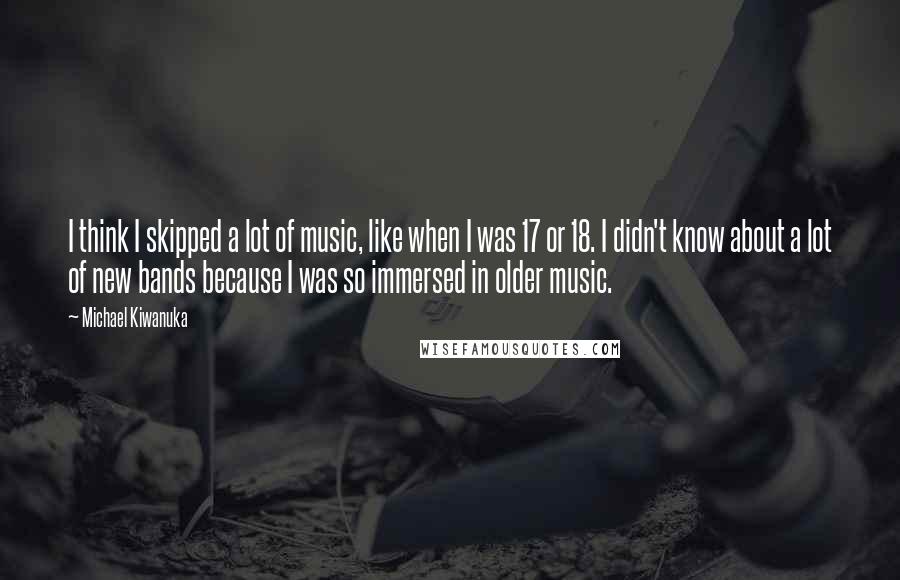 Michael Kiwanuka Quotes: I think I skipped a lot of music, like when I was 17 or 18. I didn't know about a lot of new bands because I was so immersed in older music.