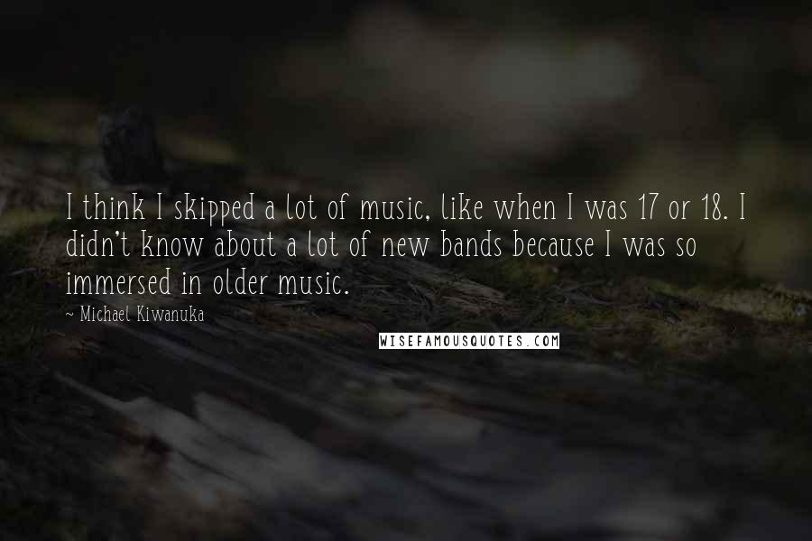 Michael Kiwanuka Quotes: I think I skipped a lot of music, like when I was 17 or 18. I didn't know about a lot of new bands because I was so immersed in older music.