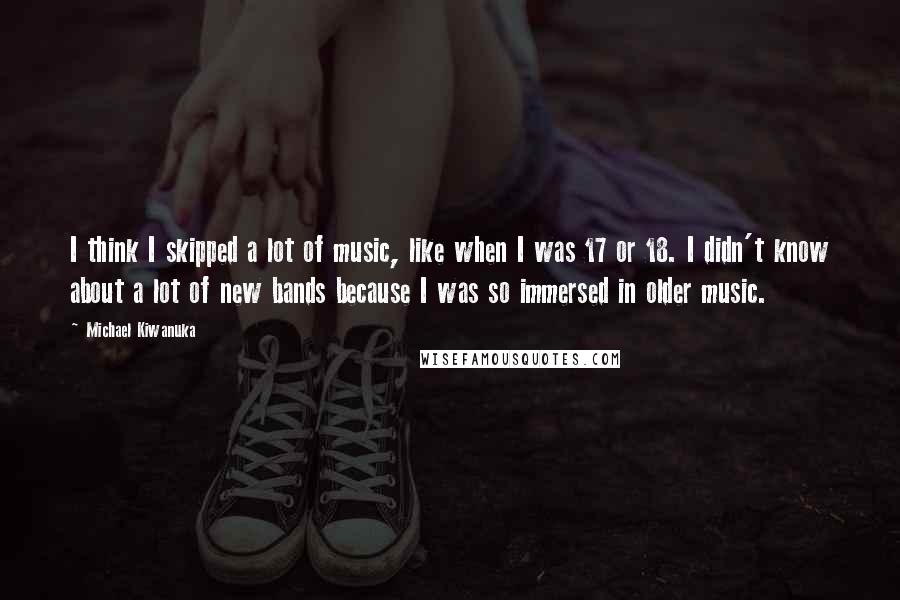 Michael Kiwanuka Quotes: I think I skipped a lot of music, like when I was 17 or 18. I didn't know about a lot of new bands because I was so immersed in older music.