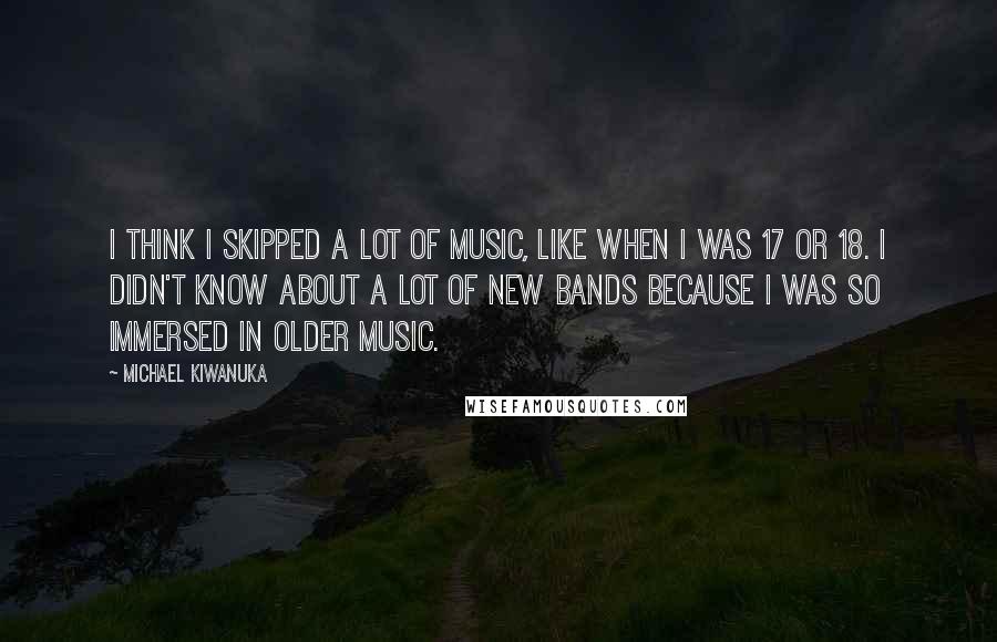 Michael Kiwanuka Quotes: I think I skipped a lot of music, like when I was 17 or 18. I didn't know about a lot of new bands because I was so immersed in older music.