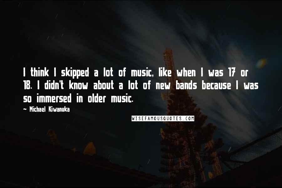 Michael Kiwanuka Quotes: I think I skipped a lot of music, like when I was 17 or 18. I didn't know about a lot of new bands because I was so immersed in older music.