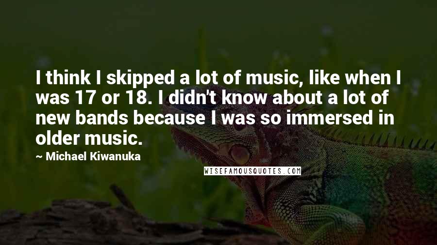 Michael Kiwanuka Quotes: I think I skipped a lot of music, like when I was 17 or 18. I didn't know about a lot of new bands because I was so immersed in older music.