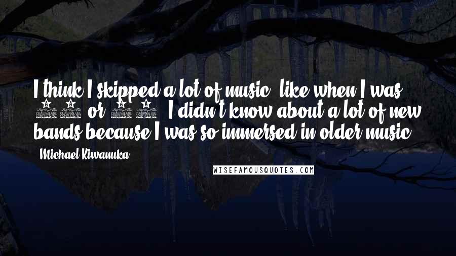 Michael Kiwanuka Quotes: I think I skipped a lot of music, like when I was 17 or 18. I didn't know about a lot of new bands because I was so immersed in older music.