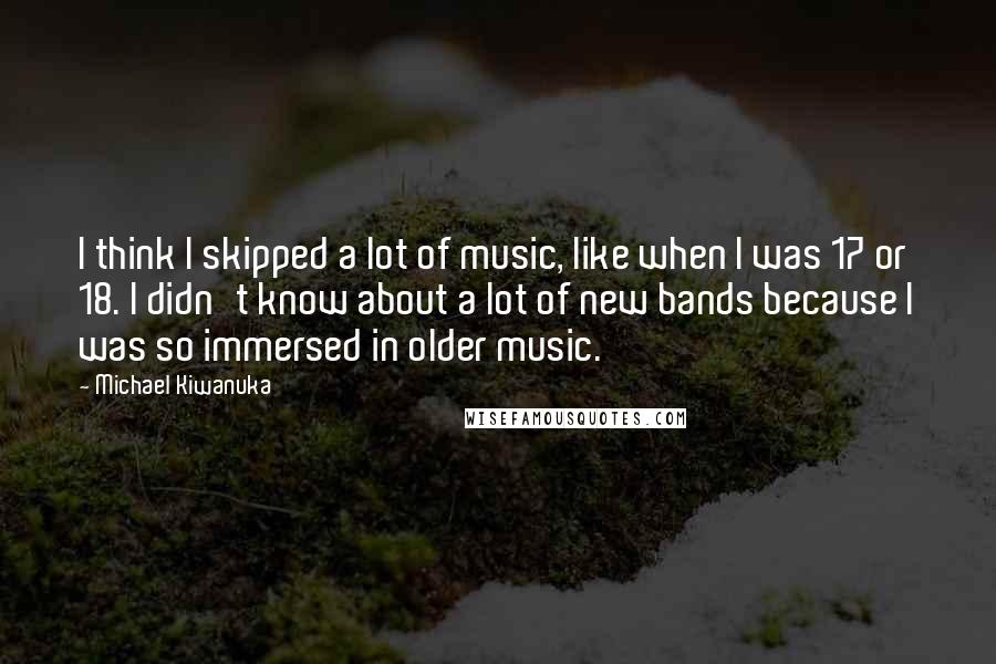 Michael Kiwanuka Quotes: I think I skipped a lot of music, like when I was 17 or 18. I didn't know about a lot of new bands because I was so immersed in older music.