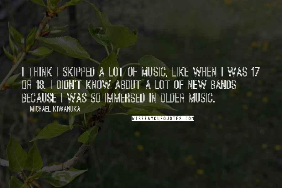 Michael Kiwanuka Quotes: I think I skipped a lot of music, like when I was 17 or 18. I didn't know about a lot of new bands because I was so immersed in older music.