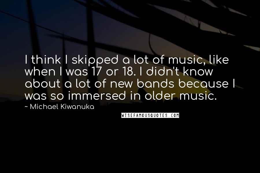 Michael Kiwanuka Quotes: I think I skipped a lot of music, like when I was 17 or 18. I didn't know about a lot of new bands because I was so immersed in older music.