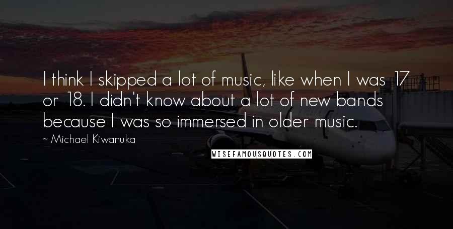 Michael Kiwanuka Quotes: I think I skipped a lot of music, like when I was 17 or 18. I didn't know about a lot of new bands because I was so immersed in older music.