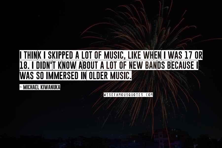 Michael Kiwanuka Quotes: I think I skipped a lot of music, like when I was 17 or 18. I didn't know about a lot of new bands because I was so immersed in older music.