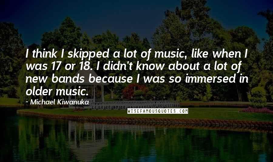 Michael Kiwanuka Quotes: I think I skipped a lot of music, like when I was 17 or 18. I didn't know about a lot of new bands because I was so immersed in older music.