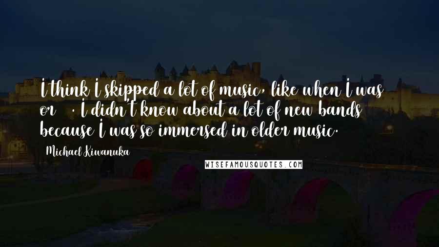 Michael Kiwanuka Quotes: I think I skipped a lot of music, like when I was 17 or 18. I didn't know about a lot of new bands because I was so immersed in older music.