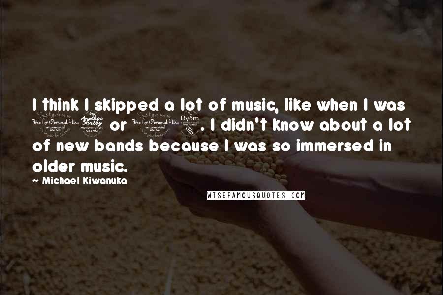 Michael Kiwanuka Quotes: I think I skipped a lot of music, like when I was 17 or 18. I didn't know about a lot of new bands because I was so immersed in older music.