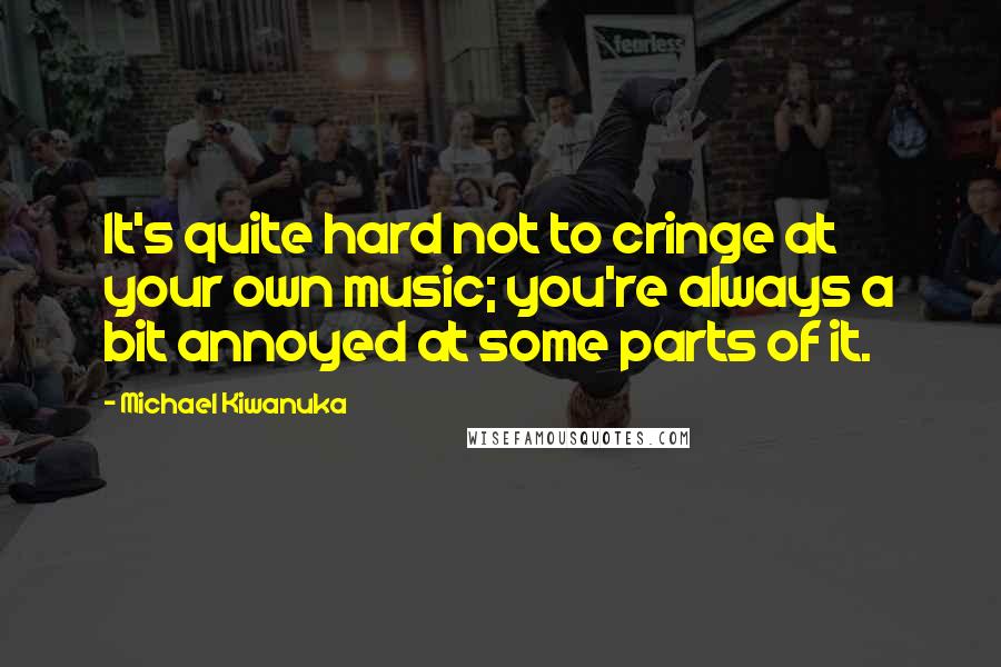 Michael Kiwanuka Quotes: It's quite hard not to cringe at your own music; you're always a bit annoyed at some parts of it.
