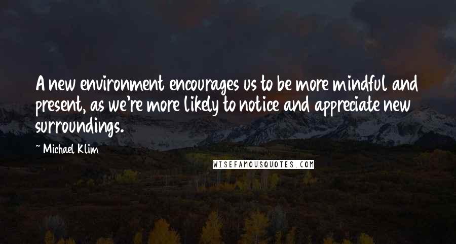 Michael Klim Quotes: A new environment encourages us to be more mindful and present, as we're more likely to notice and appreciate new surroundings.