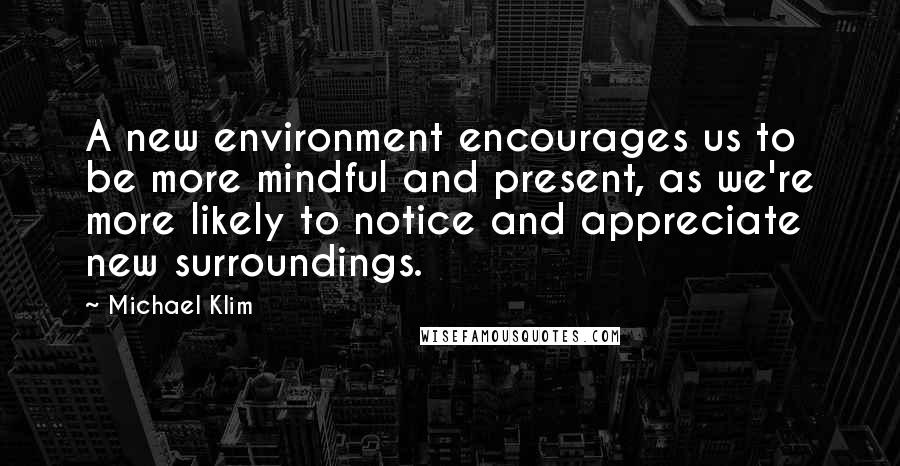Michael Klim Quotes: A new environment encourages us to be more mindful and present, as we're more likely to notice and appreciate new surroundings.