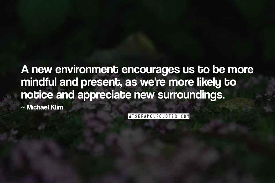 Michael Klim Quotes: A new environment encourages us to be more mindful and present, as we're more likely to notice and appreciate new surroundings.