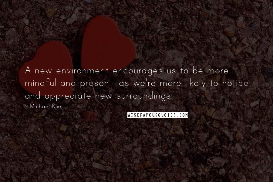 Michael Klim Quotes: A new environment encourages us to be more mindful and present, as we're more likely to notice and appreciate new surroundings.