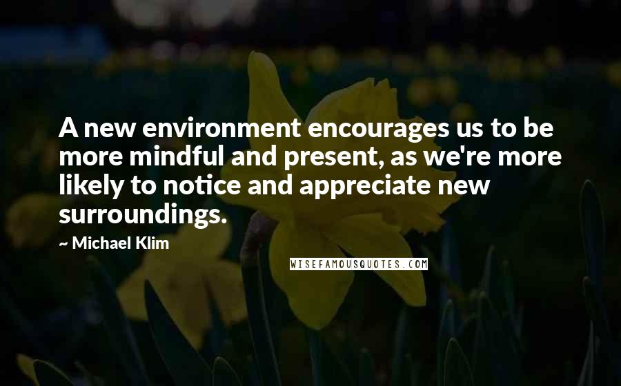 Michael Klim Quotes: A new environment encourages us to be more mindful and present, as we're more likely to notice and appreciate new surroundings.