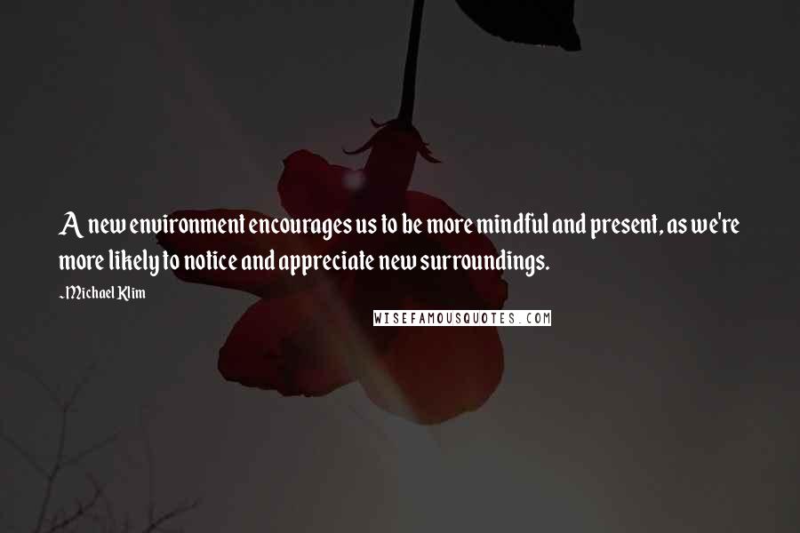 Michael Klim Quotes: A new environment encourages us to be more mindful and present, as we're more likely to notice and appreciate new surroundings.