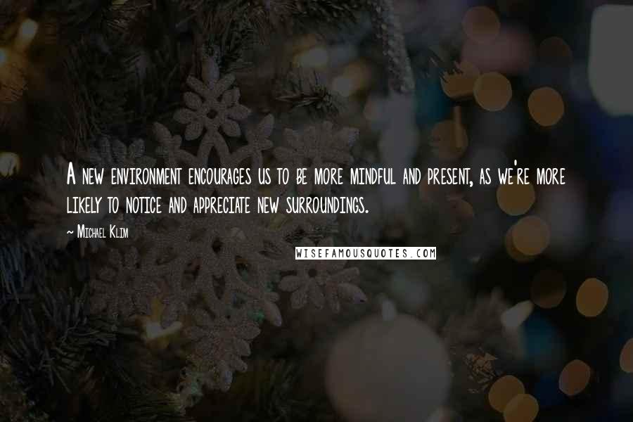 Michael Klim Quotes: A new environment encourages us to be more mindful and present, as we're more likely to notice and appreciate new surroundings.