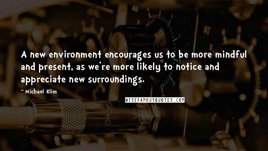 Michael Klim Quotes: A new environment encourages us to be more mindful and present, as we're more likely to notice and appreciate new surroundings.