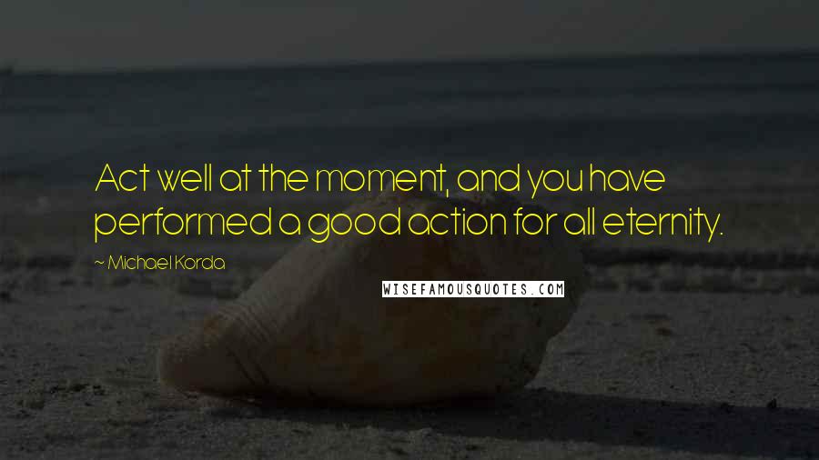 Michael Korda Quotes: Act well at the moment, and you have performed a good action for all eternity.